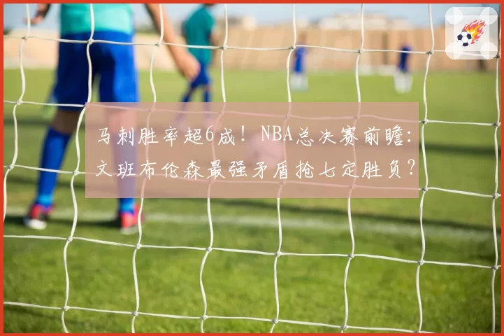马刺胜率超6成！NBA总决赛前瞻：文班布伦森最强矛盾抢七定胜负？