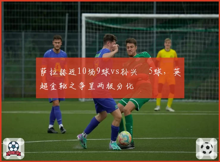 萨拉赫近10场9球vs孙兴慜5球，英超金靴之争呈两极分化