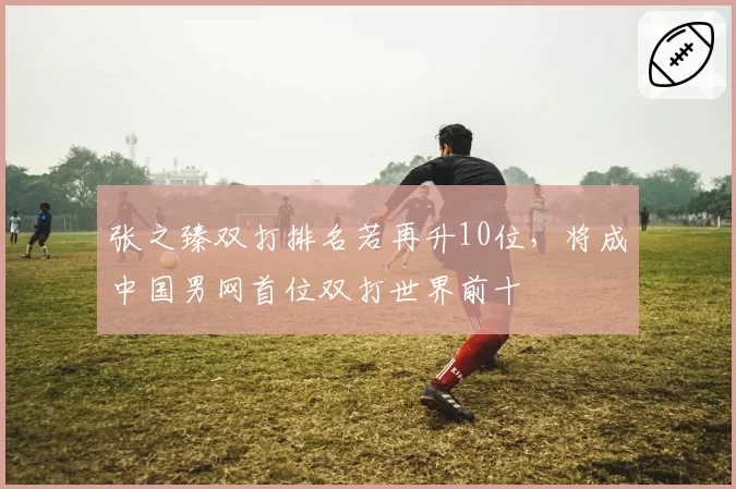 张之臻双打排名若再升10位,将成中国男网首位双打世界前十