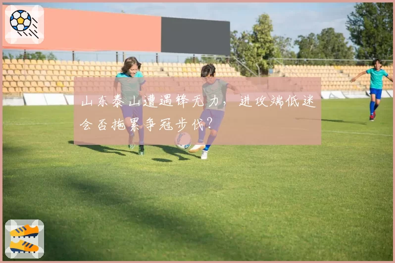 山东泰山遭遇锋无力，进攻端低迷会否拖累争冠步伐？