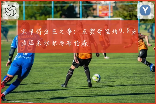 末节得分王之争：东契奇场均9.8分力压米切尔与布伦森