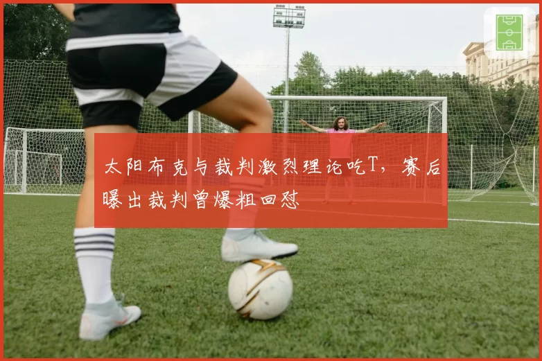 太阳布克与裁判激烈理论吃T，赛后曝出裁判曾爆粗回怼