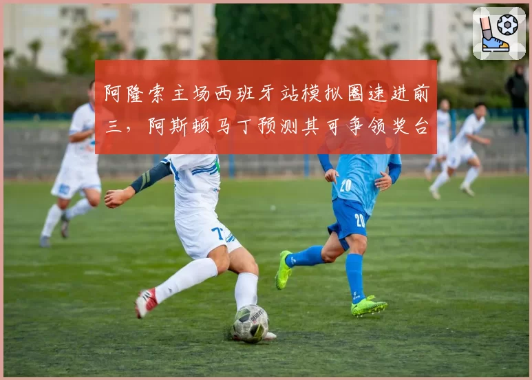 阿隆索主场西班牙站模拟圈速进前三，阿斯顿马丁预测其可争领奖台