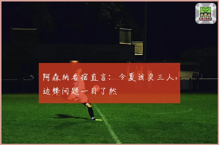 阿森纳名宿直言：今夏该卖三人，边锋问题一目了然