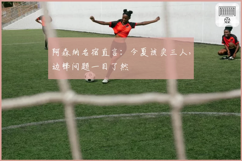 阿森纳名宿直言：今夏该卖三人，边锋问题一目了然