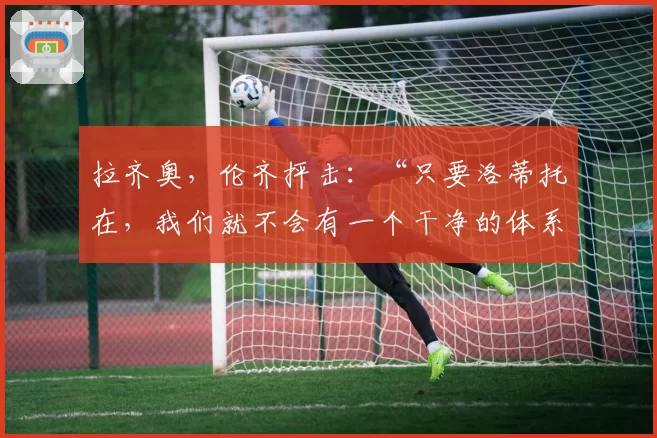 拉齐奥,伦齐抨击:“只要洛蒂托在,我们就不会有一个干净的体系”