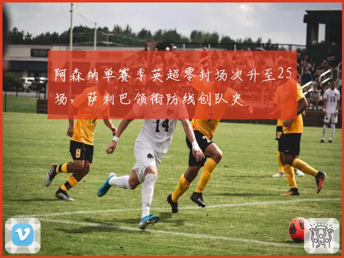 阿森纳单赛季英超零封场次升至25场，萨利巴领衔防线创队史