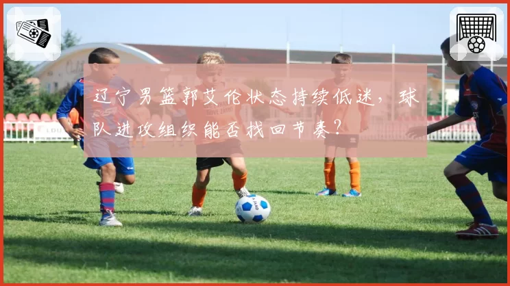 辽宁男篮郭艾伦状态持续低迷，球队进攻组织能否找回节奏？