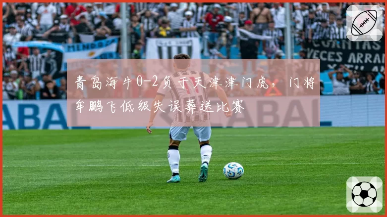 青岛海牛0-2负于天津津门虎，门将牟鹏飞低级失误葬送比赛