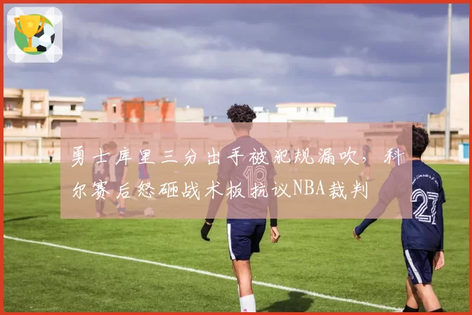 勇士库里三分出手被犯规漏吹，科尔赛后怒砸战术板抗议NBA裁判