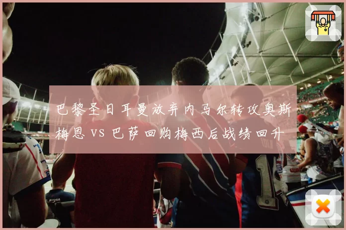 巴黎圣日耳曼放弃内马尔转攻奥斯梅恩 vs 巴萨回购梅西后战绩回升，豪门重建思路分野
