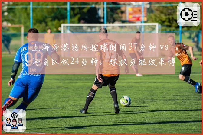 上海海港场均控球时间37分钟 vs 河南队仅24分钟,球权分配效果博弈