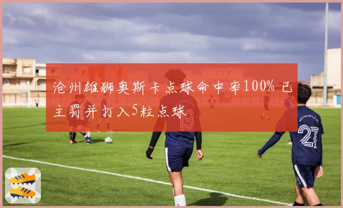 沧州雄狮奥斯卡点球命中率100% 已主罚并打入5粒点球