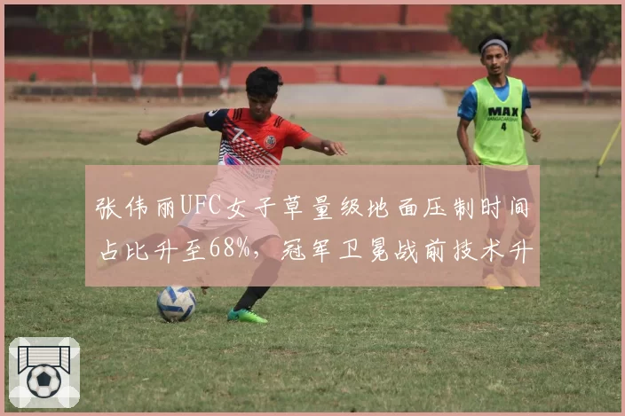 张伟丽UFC女子草量级地面压制时间占比升至68%,冠军卫冕战前技术升级明显