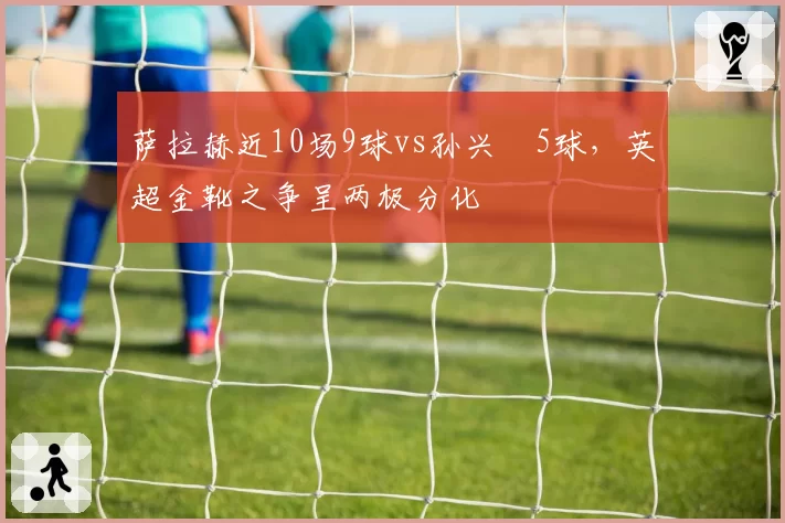 萨拉赫近10场9球vs孙兴慜5球，英超金靴之争呈两极分化