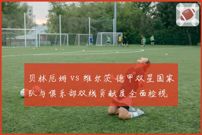 贝林厄姆 vs 维尔茨 德甲双星国家队与俱乐部双线贡献度全面检视