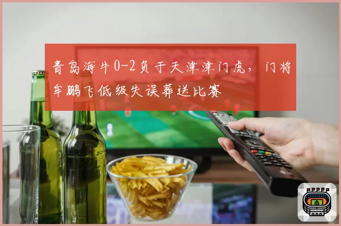 青岛海牛0-2负于天津津门虎，门将牟鹏飞低级失误葬送比赛