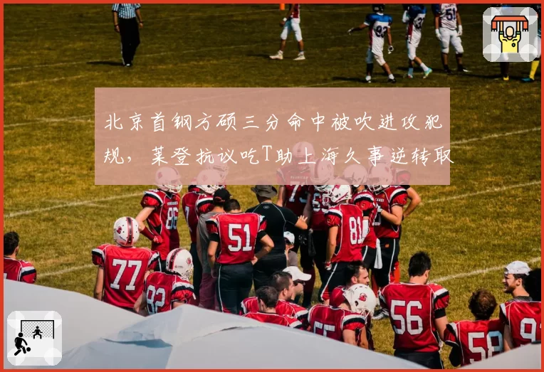 北京首钢方硕三分命中被吹进攻犯规，莱登抗议吃T助上海久事逆转取胜