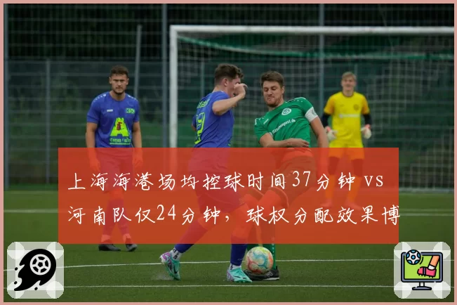 上海海港场均控球时间37分钟 vs 河南队仅24分钟,球权分配效果博弈