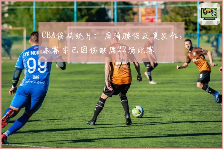 CBA伤病统计：周琦腰伤反复发作，本赛季已因伤缺席22场比赛