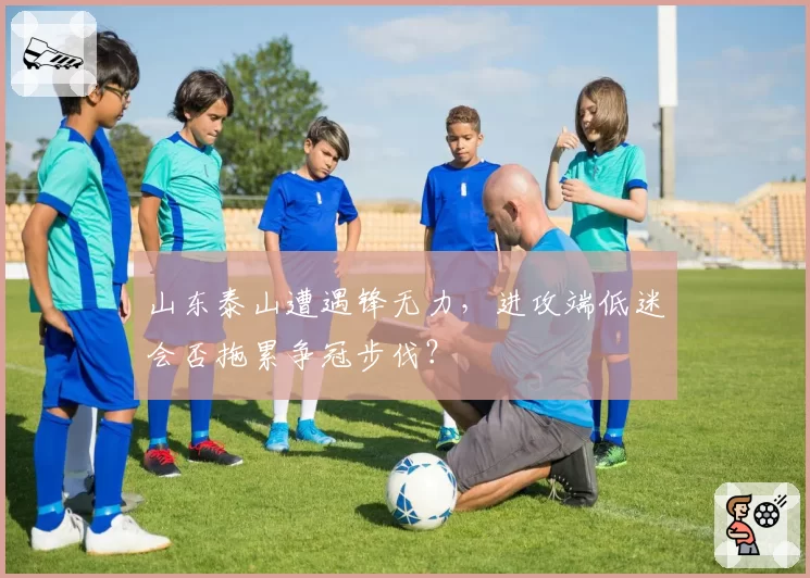 山东泰山遭遇锋无力，进攻端低迷会否拖累争冠步伐？