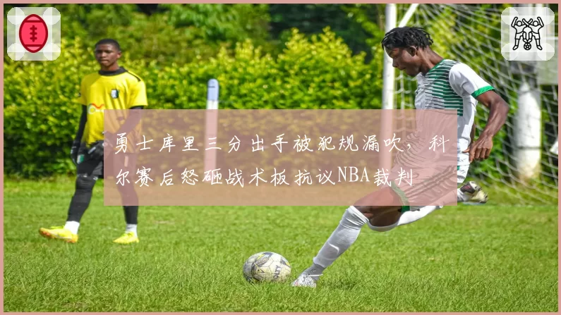 勇士库里三分出手被犯规漏吹，科尔赛后怒砸战术板抗议NBA裁判