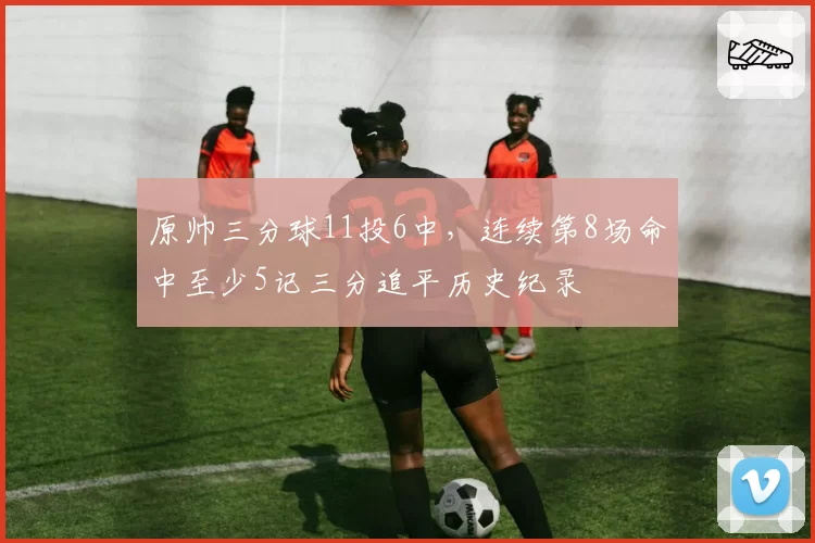 原帅三分球11投6中，连续第8场命中至少5记三分追平历史纪录