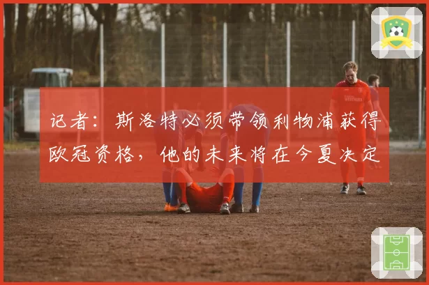 记者:斯洛特必须带领利物浦获得欧冠资格,他的未来将在今夏决定