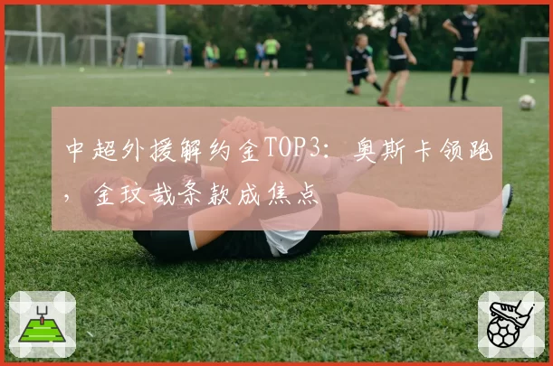 中超外援解约金TOP3：奥斯卡领跑，金玟哉条款成焦点
