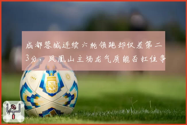 成都蓉城连续六轮领跑却仅差第二3分，凤凰山主场龙气质能否扛住争冠冲刺？