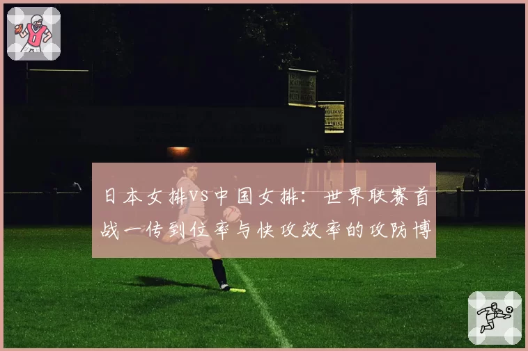 日本女排vs中国女排:世界联赛首战一传到位率与快攻效率的攻防博弈