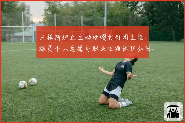 三镇斯坦丘主动请缨打封闭上场,球员个人意愿与职业生涯保护如何平衡