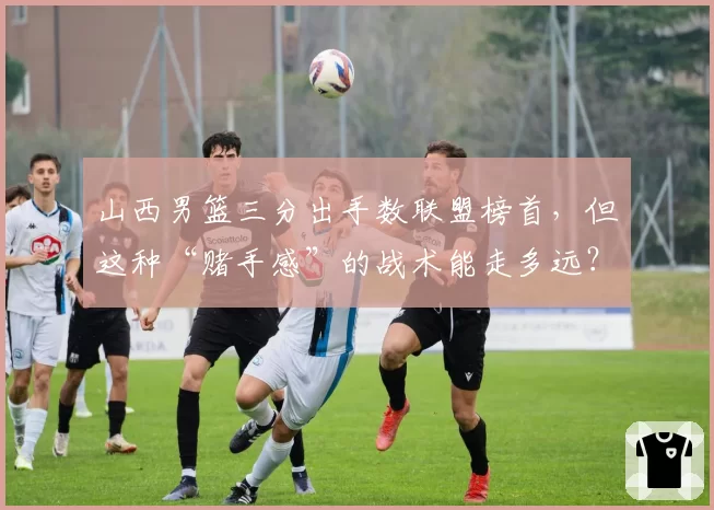 山西男篮三分出手数联盟榜首，但这种“赌手感”的战术能走多远？