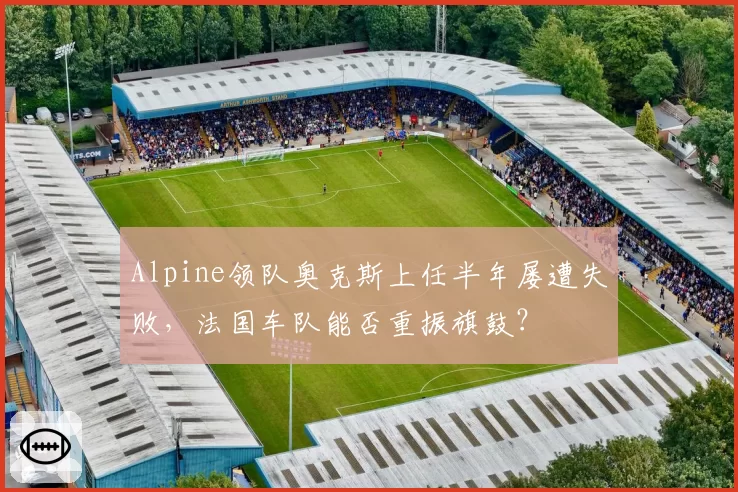 Alpine领队奥克斯上任半年屡遭失败,法国车队能否重振旗鼓?