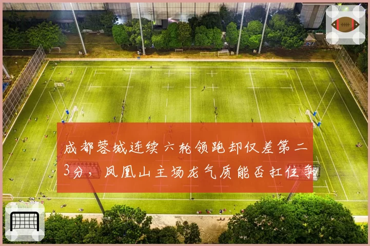 成都蓉城连续六轮领跑却仅差第二3分,凤凰山主场龙气质能否扛住争冠冲刺?