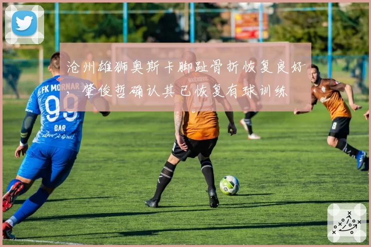 沧州雄狮奥斯卡脚趾骨折恢复良好，肇俊哲确认其已恢复有球训练