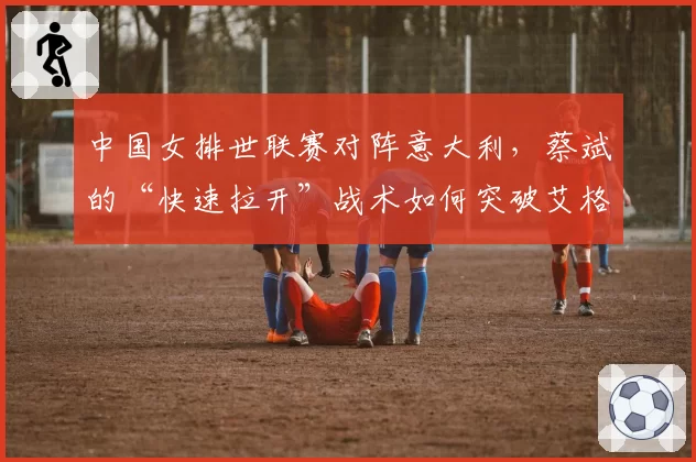 中国女排世联赛对阵意大利，蔡斌的“快速拉开”战术如何突破艾格努的高拦网？